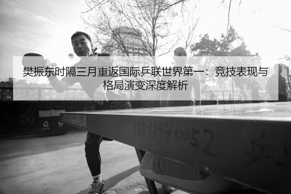 樊振东时隔三月重返国际乒联世界第一：竞技表现与格局演变深度解析
