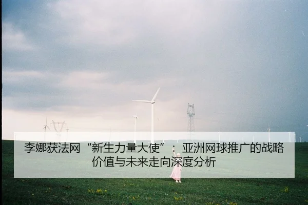 李娜获法网“新生力量大使”：亚洲网球推广的战略价值与未来走向深度分析